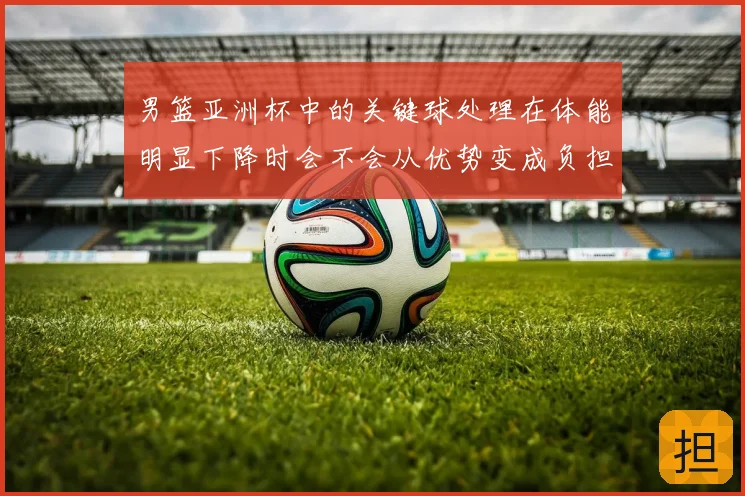 男篮亚洲杯中的关键球处理在体能明显下降时会不会从优势变成负担