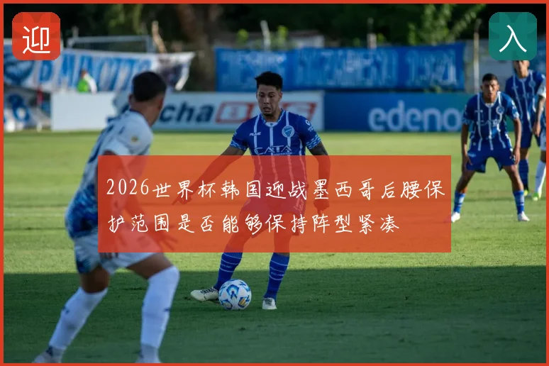 2026世界杯韩国迎战墨西哥后腰保护范围是否能够保持阵型紧凑